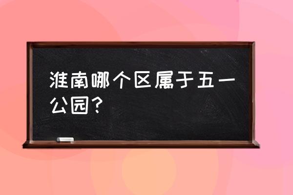 五一公园在那个位置 淮南哪个区属于五一公园？