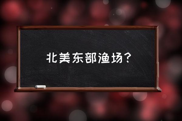 纽芬兰渔场地理位置 北美东部渔场？