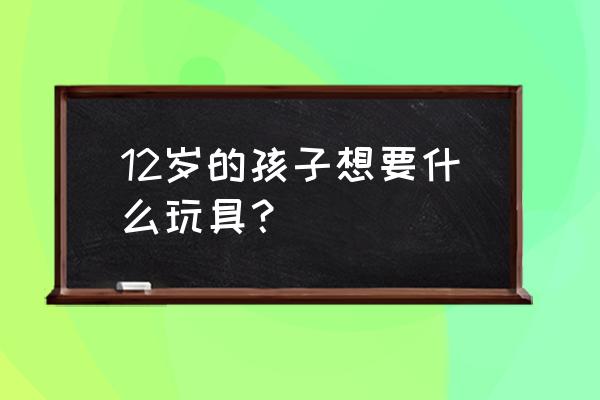 1一12岁儿童玩具大全 12岁的孩子想要什么玩具？