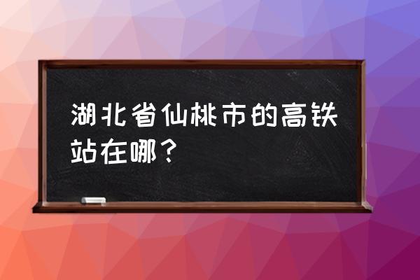 仙桃火车站叫什么 湖北省仙桃市的高铁站在哪？