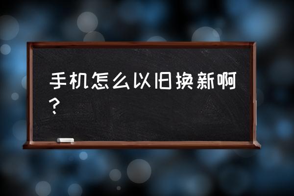 以旧换新手机怎么换的 手机怎么以旧换新啊？