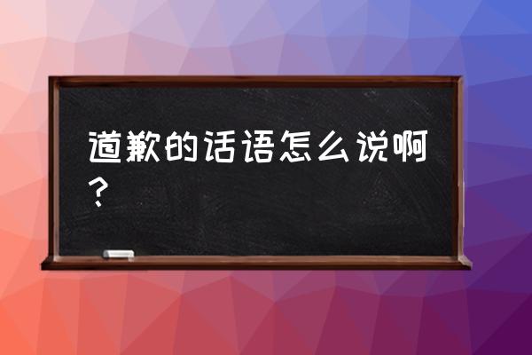 赔礼道歉的话应该怎么说 道歉的话语怎么说啊？