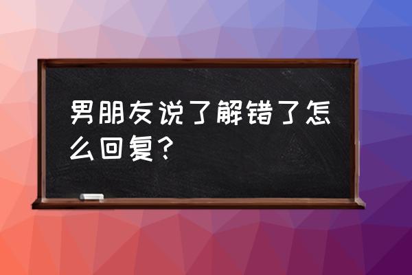 今天终于知道错了 男朋友说了解错了怎么回复？