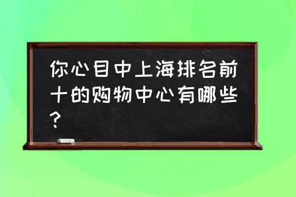 上海商城排名完整版 你心目中上海排名前十的购物中心有哪些？