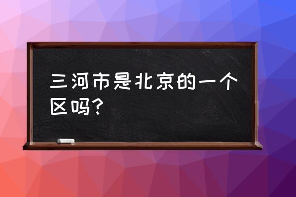 三河市为什么属于河北 三河市是北京的一个区吗？