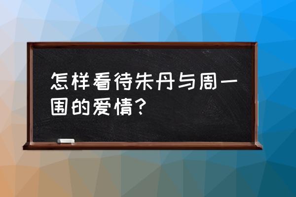 朱丹 为什么选择周一围 怎样看待朱丹与周一围的爱情？