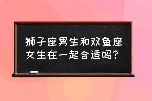 狮子男和双鱼女合适吗 狮子座男生和双鱼座女生在一起合适吗？