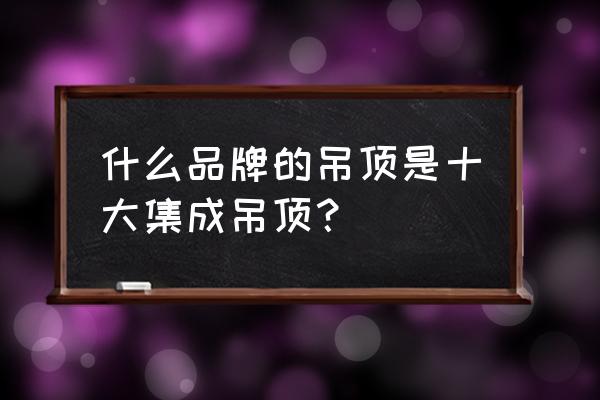 十大集成吊顶有哪些 什么品牌的吊顶是十大集成吊顶？