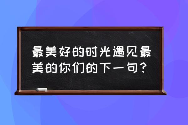 最美的时光遇见最美的你by 最美好的时光遇见最美的你们的下一句？