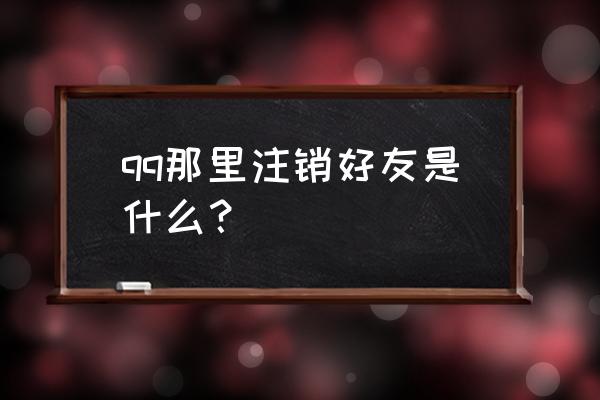 qq注销后是什么状态 qq那里注销好友是什么？