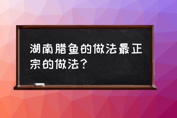 湖南腊鱼怎么做好吃 湖南腊鱼的做法最正宗的做法？