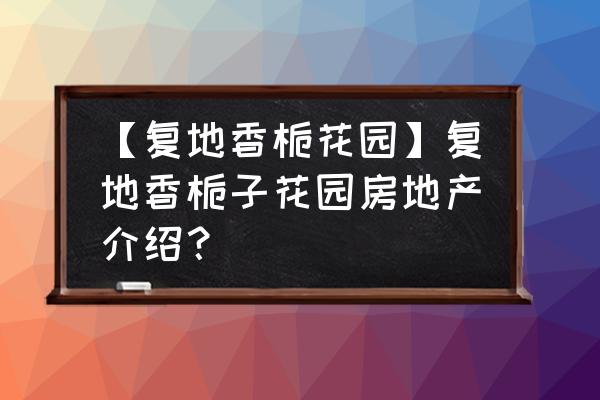 香栀花园地址 【复地香栀花园】复地香栀子花园房地产介绍？