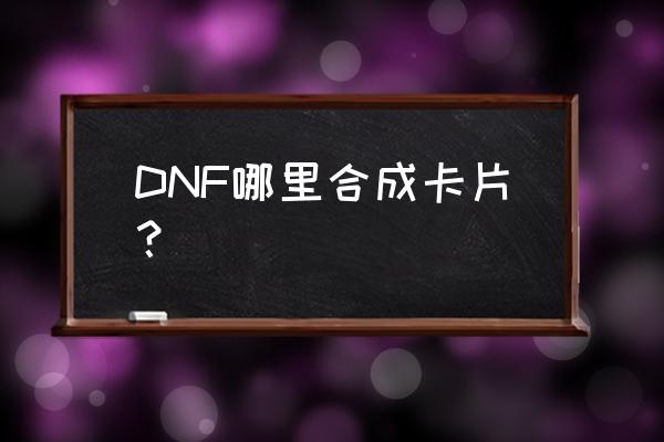 dnf卡片合成在哪2020 DNF哪里合成卡片？