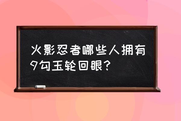 火影里有几个人有轮回眼 火影忍者哪些人拥有9勾玉轮回眼？