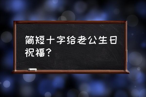 老公过生日祝福语简短 简短十字给老公生日祝福？