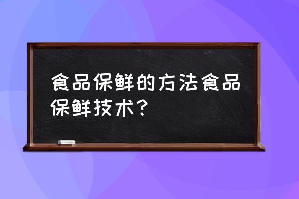 常见的食品保鲜技术 食品保鲜的方法食品保鲜技术？