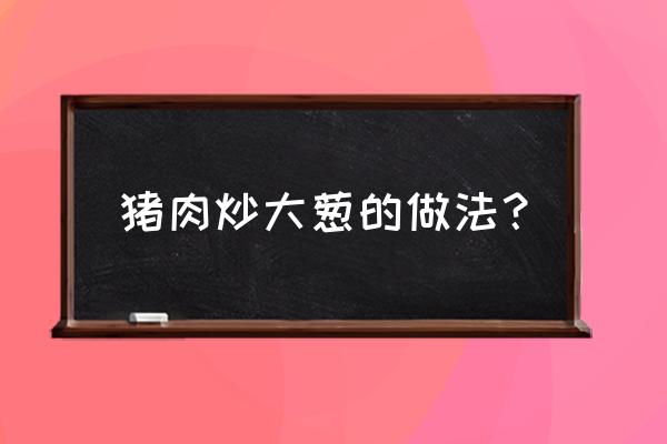 大葱炒肉怎么炒最好吃 猪肉炒大葱的做法？