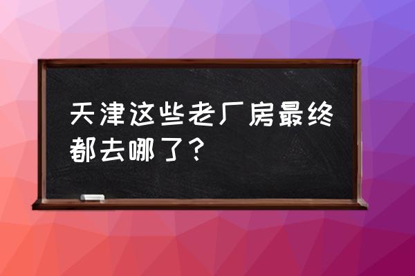 天津旧厂房 天津这些老厂房最终都去哪了？