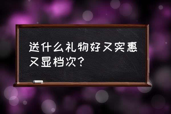 送礼送什么好而且实惠 送什么礼物好又实惠又显档次？