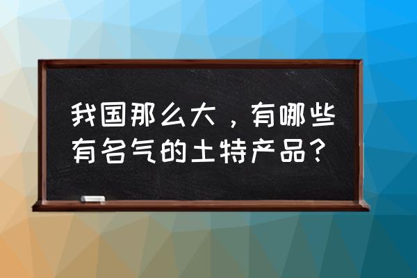 全国各地著名的特产 我国那么大，有哪些有名气的土特产品？