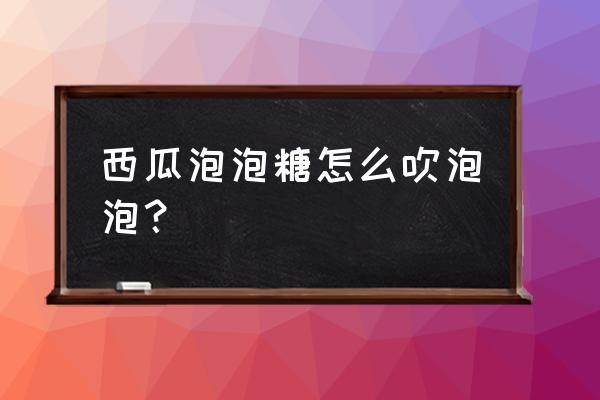 来发西瓜泡泡糖了 西瓜泡泡糖怎么吹泡泡？