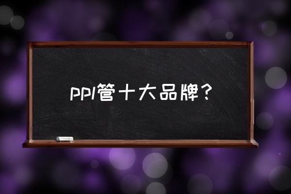 ppr十大管业品牌 ppl管十大品牌？