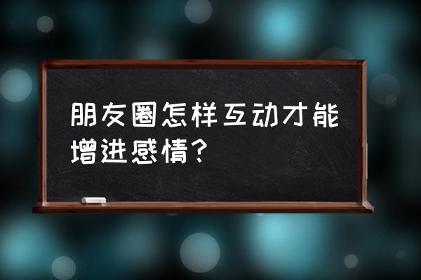 微信朋友圈互动 朋友圈怎样互动才能增进感情？