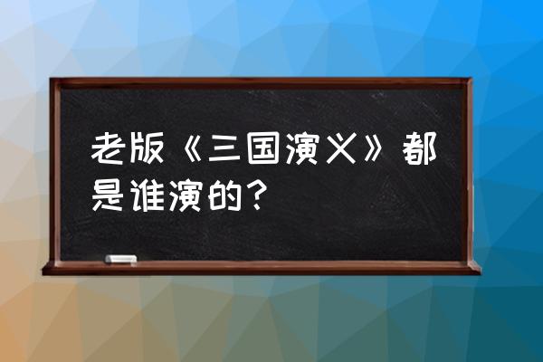 老版三国演义演员表 老版《三国演义》都是谁演的？