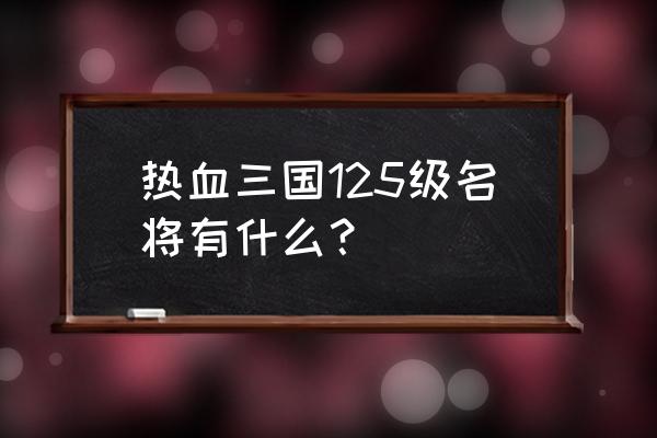 手游热血三国名将查询 热血三国125级名将有什么？