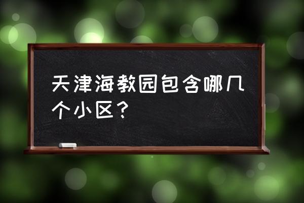 海河教育园包括哪些小区 天津海教园包含哪几个小区？