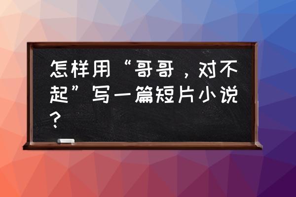 哥哥我错了我再也不跑了 怎样用“哥哥，对不起”写一篇短片小说？