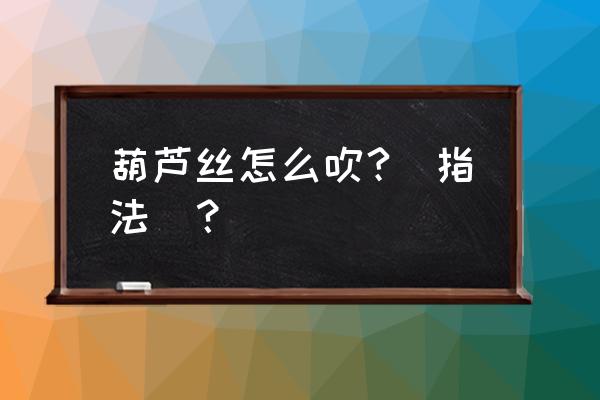 葫芦丝有几种指法 葫芦丝怎么吹?(指法)？