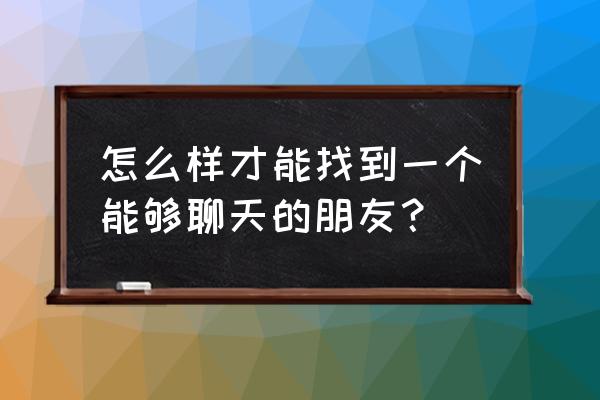 找一个知心的能聊天的朋友 怎么样才能找到一个能够聊天的朋友？