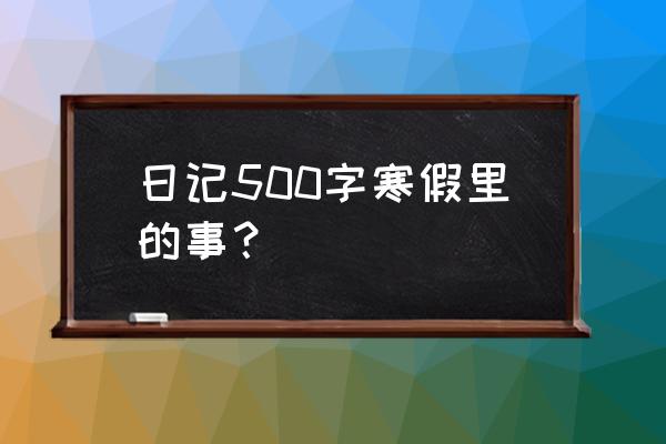 日记500字日常生活 日记500字寒假里的事？