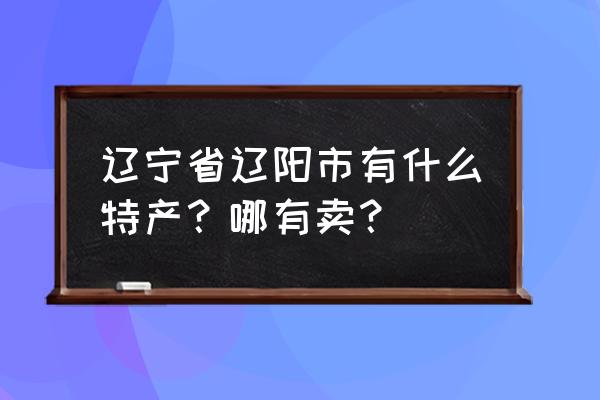 辽阳特产并且最出名的 辽宁省辽阳市有什么特产？哪有卖？