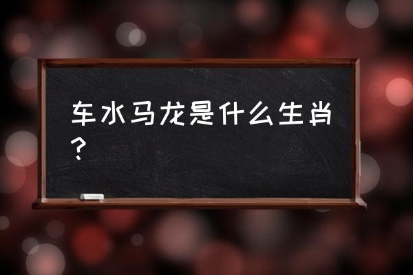 车办马龙形容什么生肖 车水马龙是什么生肖？