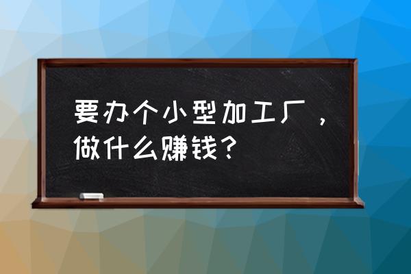 开个小型加工厂 要办个小型加工厂，做什么赚钱？