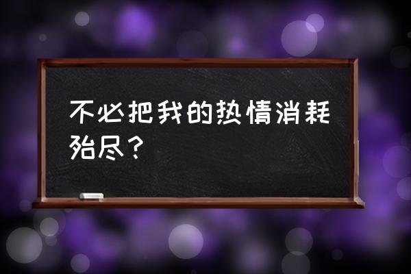 消耗殆尽啥意思 不必把我的热情消耗殆尽？