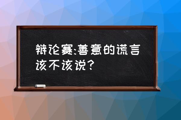 善意的谎言辩论 辩论赛:善意的谎言该不该说？