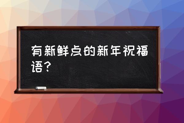 新年的祝福送给你 有新鲜点的新年祝福语？