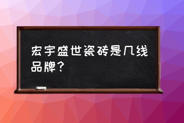 宏宇瓷砖是十大品牌吗 宏宇盛世瓷砖是几线品牌？