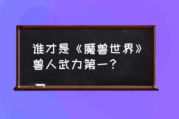 格罗玛什和格罗姆 谁才是《魔兽世界》兽人武力第一？