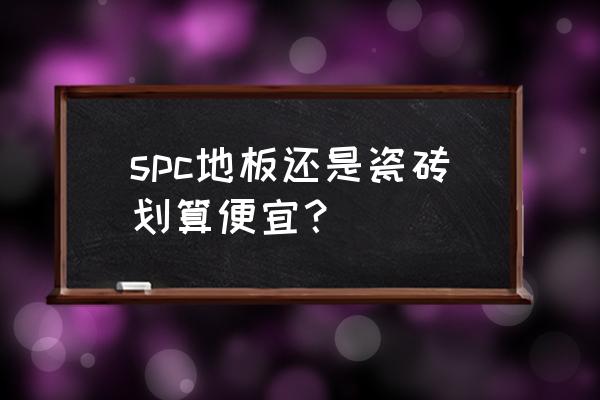 石塑地板和地砖那个更划算 spc地板还是瓷砖划算便宜？