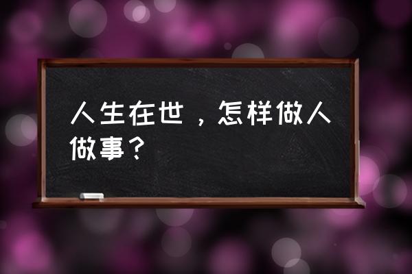 如何做人做事才是最好 人生在世，怎样做人做事？