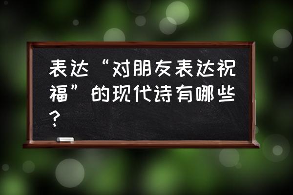 朋友的诗现代 表达“对朋友表达祝福”的现代诗有哪些？