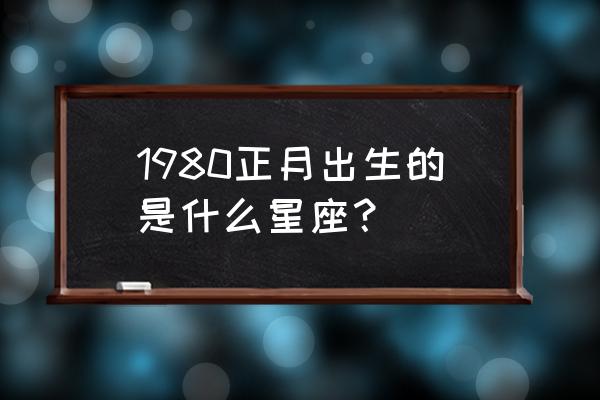 正月出生的人是什么星座 1980正月出生的是什么星座？