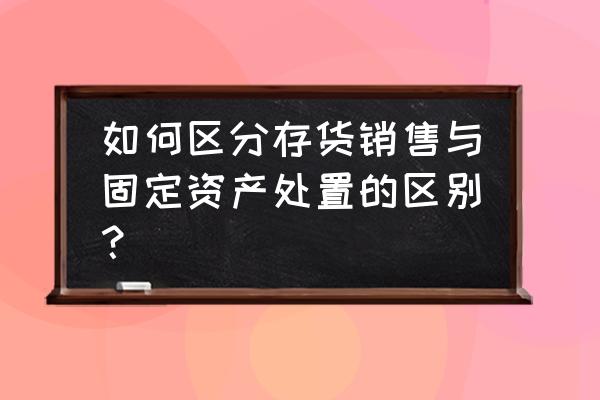 什么叫处置固定资产 如何区分存货销售与固定资产处置的区别？