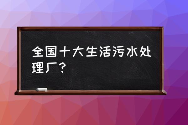 污水处理站 全国十大生活污水处理厂？