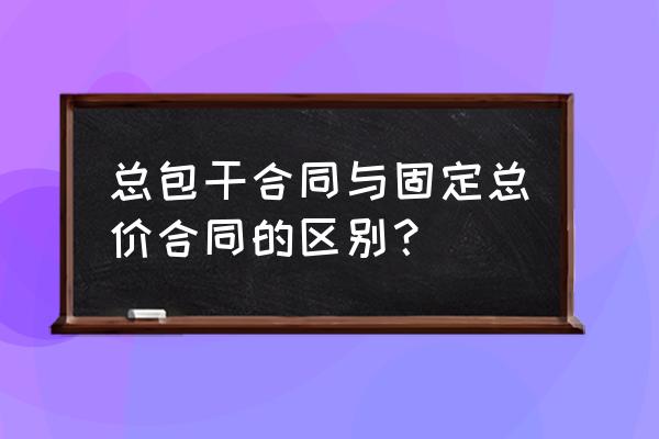 固定总价包干 总包干合同与固定总价合同的区别？