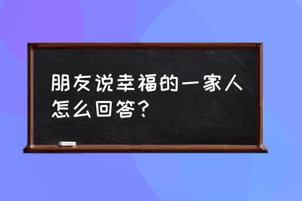 幸福快乐的一大家庭 朋友说幸福的一家人怎么回答？